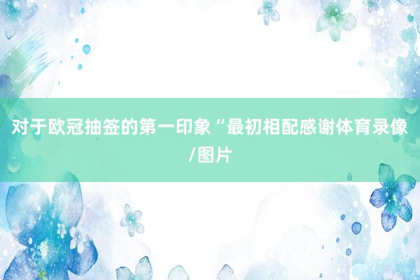 对于欧冠抽签的第一印象“最初相配感谢体育录像/图片