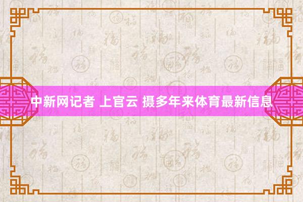 中新网记者 上官云 摄多年来体育最新信息