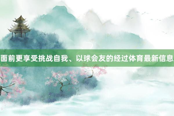 面前更享受挑战自我、以球会友的经过体育最新信息