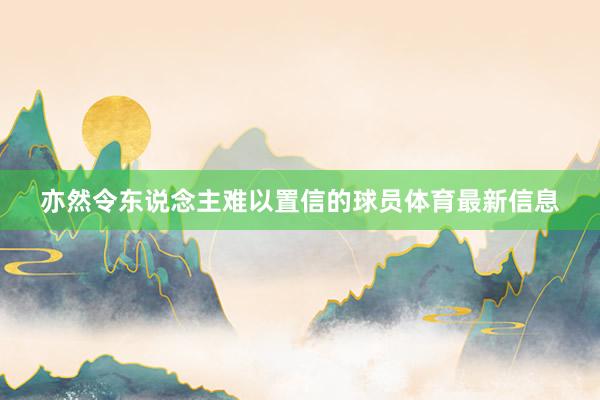 亦然令东说念主难以置信的球员体育最新信息