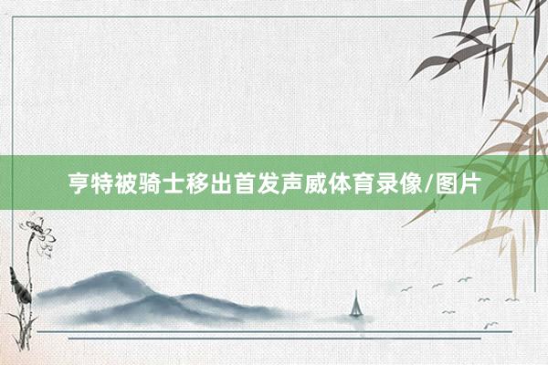 亨特被骑士移出首发声威体育录像/图片