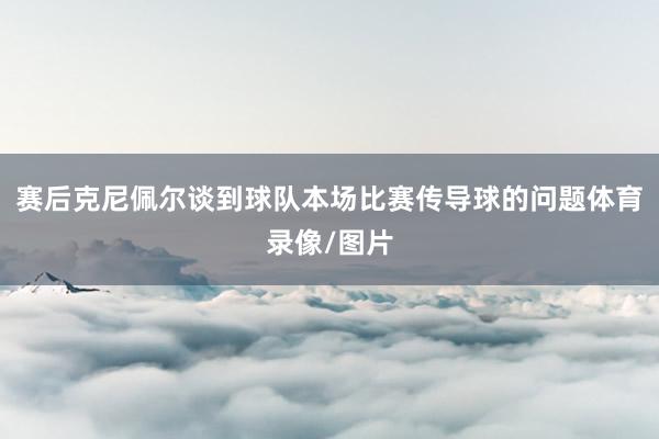 赛后克尼佩尔谈到球队本场比赛传导球的问题体育录像/图片