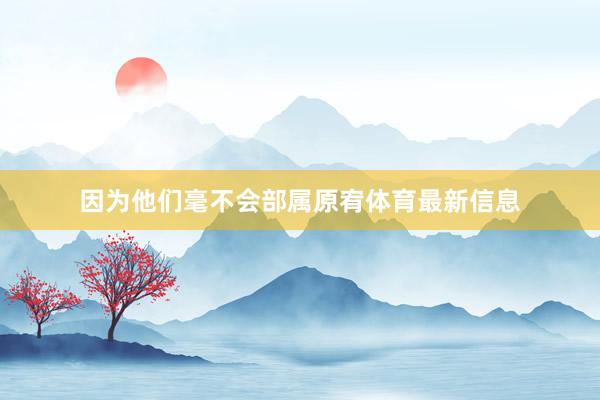 因为他们毫不会部属原宥体育最新信息
