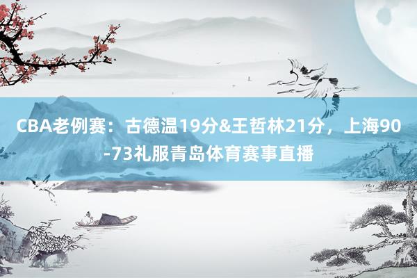 CBA老例赛：古德温19分&王哲林21分，上海90-73礼服青岛体育赛事直播