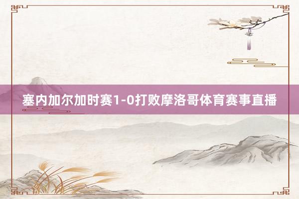 塞内加尔加时赛1-0打败摩洛哥体育赛事直播