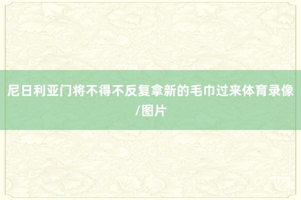 尼日利亚门将不得不反复拿新的毛巾过来体育录像/图片