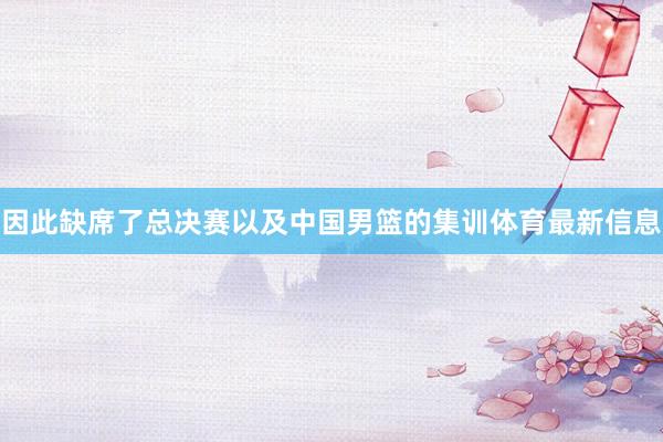 因此缺席了总决赛以及中国男篮的集训体育最新信息