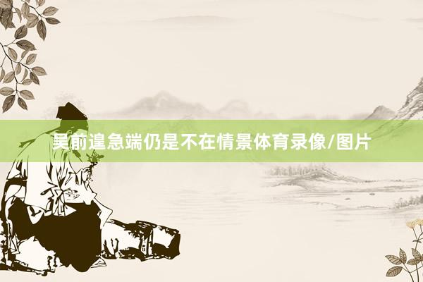 吴前遑急端仍是不在情景体育录像/图片