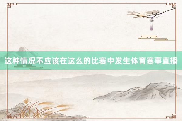 这种情况不应该在这么的比赛中发生体育赛事直播