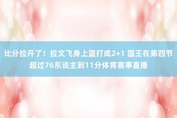 比分拉开了！拉文飞身上篮打成2+1 国王在第四节超过76东谈主到11分体育赛事直播