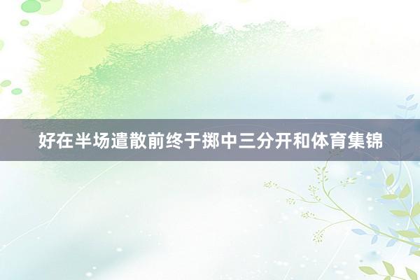 好在半场遣散前终于掷中三分开和体育集锦