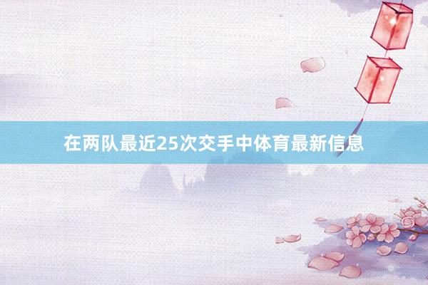 在两队最近25次交手中体育最新信息