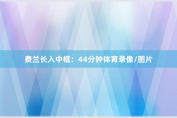 费兰长入中框：44分钟体育录像/图片