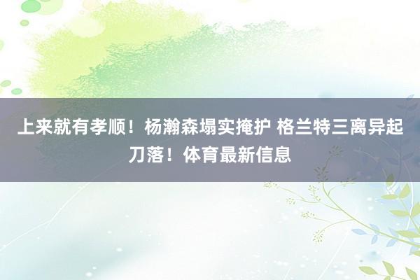 上来就有孝顺！杨瀚森塌实掩护 格兰特三离异起刀落！体育最新信息