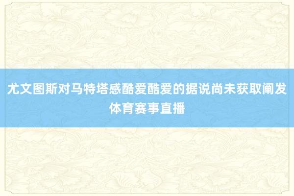 尤文图斯对马特塔感酷爱酷爱的据说尚未获取阐发体育赛事直播