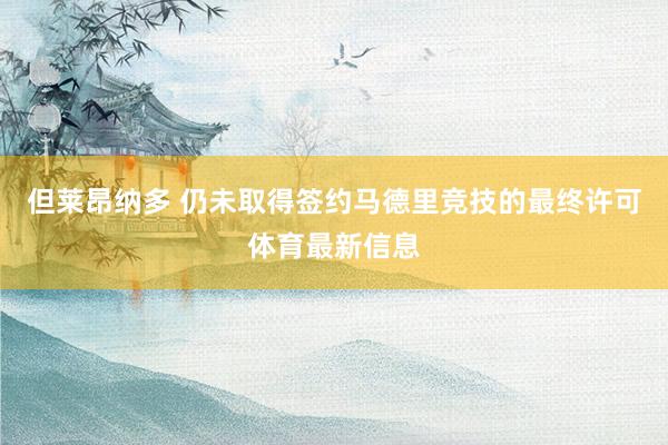 但莱昂纳多 仍未取得签约马德里竞技的最终许可体育最新信息