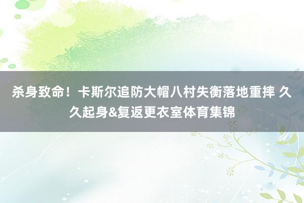 杀身致命！卡斯尔追防大帽八村失衡落地重摔 久久起身&复返更衣室体育集锦