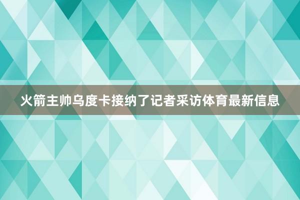 火箭主帅乌度卡接纳了记者采访体育最新信息
