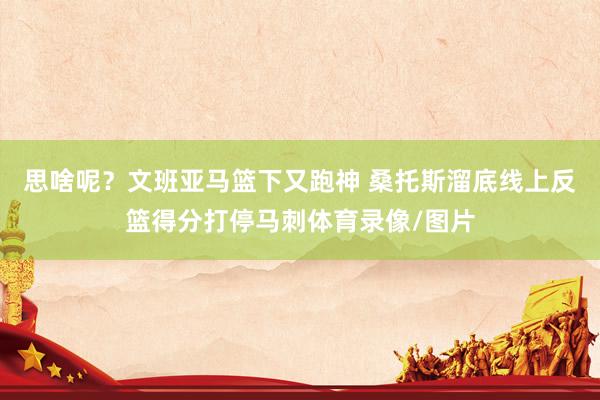 思啥呢？文班亚马篮下又跑神 桑托斯溜底线上反篮得分打停马刺体育录像/图片