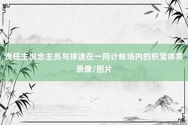 责任主说念主员与球迷在一同计帐场内的积雪体育录像/图片