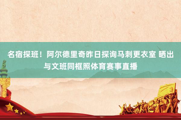 名宿探班！阿尔德里奇昨日探询马刺更衣室 晒出与文班同框照体育赛事直播