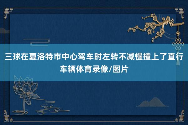 三球在夏洛特市中心驾车时左转不减慢撞上了直行车辆体育录像/图片
