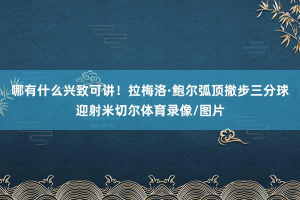 哪有什么兴致可讲！拉梅洛·鲍尔弧顶撤步三分球迎射米切尔体育录像/图片