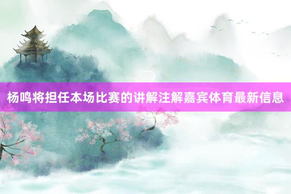 杨鸣将担任本场比赛的讲解注解嘉宾体育最新信息