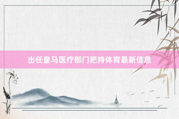 出任皇马医疗部门把持体育最新信息