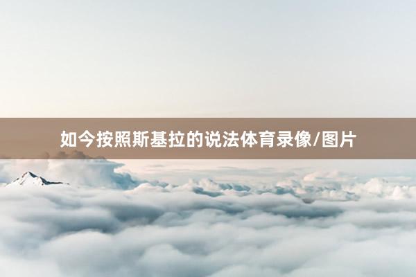 如今按照斯基拉的说法体育录像/图片