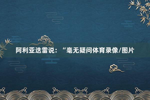 阿利亚迭雷说：“毫无疑问体育录像/图片