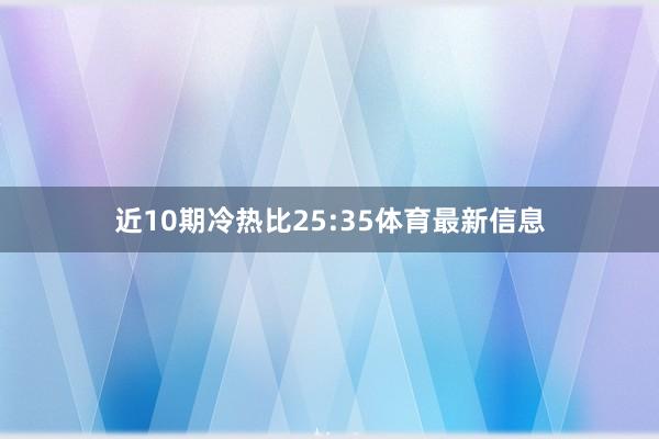 近10期冷热比25:35体育最新信息