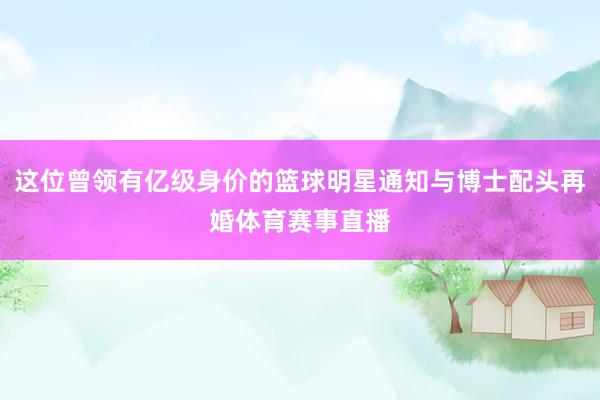 这位曾领有亿级身价的篮球明星通知与博士配头再婚体育赛事直播