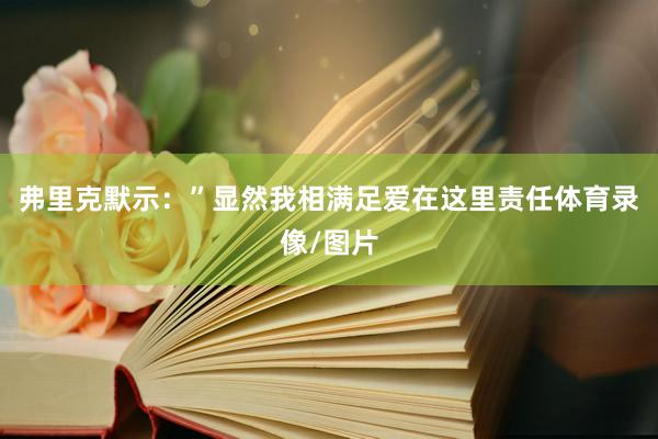 弗里克默示：”显然我相满足爱在这里责任体育录像/图片
