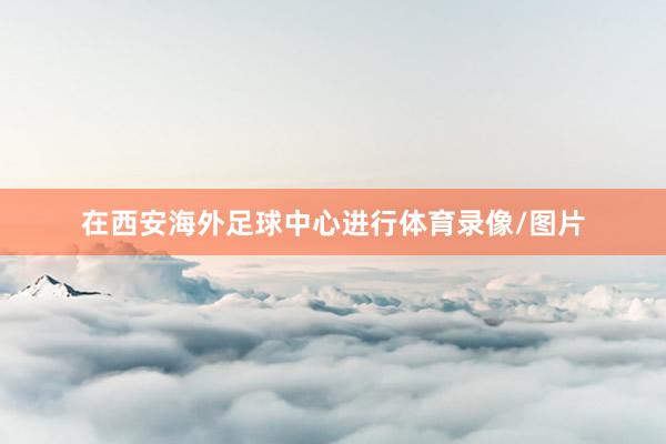 在西安海外足球中心进行体育录像/图片