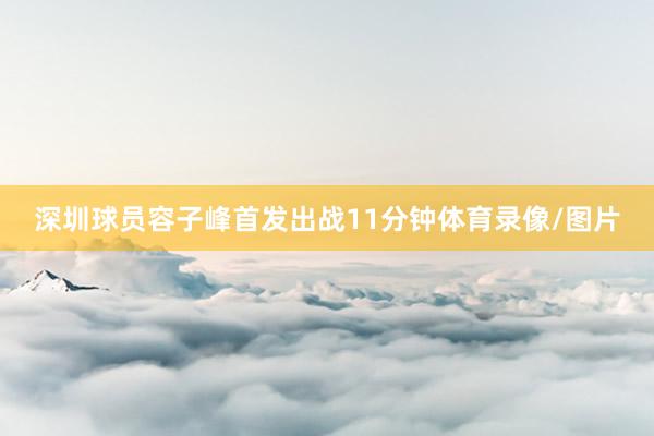 深圳球员容子峰首发出战11分钟体育录像/图片