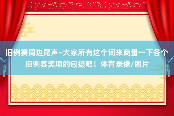 旧例赛周边尾声~大家所有这个词来商量一下各个旧例赛奖项的包摄吧！体育录像/图片