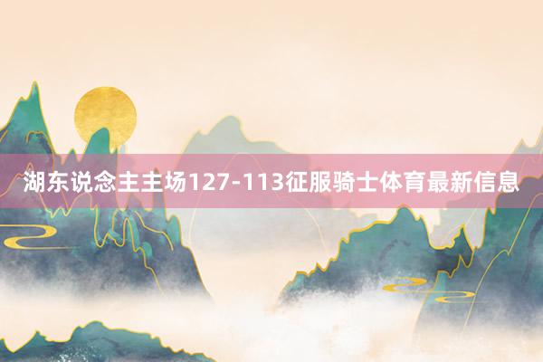 湖东说念主主场127-113征服骑士体育最新信息