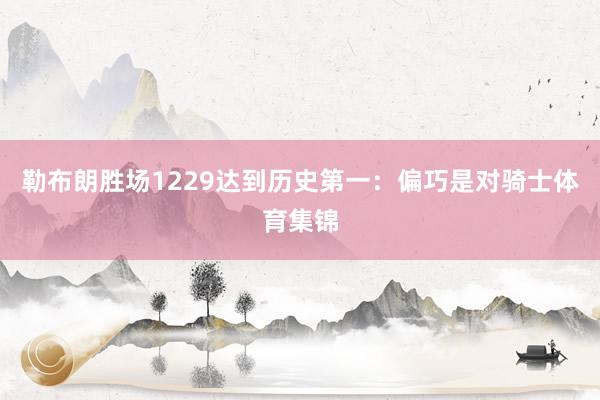 勒布朗胜场1229达到历史第一：偏巧是对骑士体育集锦