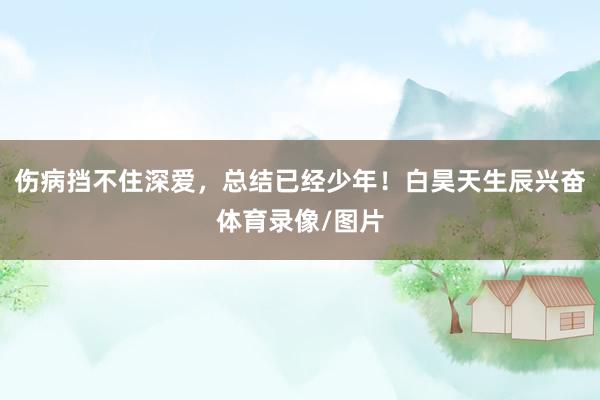 伤病挡不住深爱，总结已经少年！白昊天生辰兴奋体育录像/图片