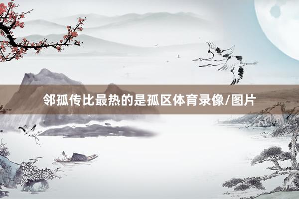 邻孤传比最热的是孤区体育录像/图片