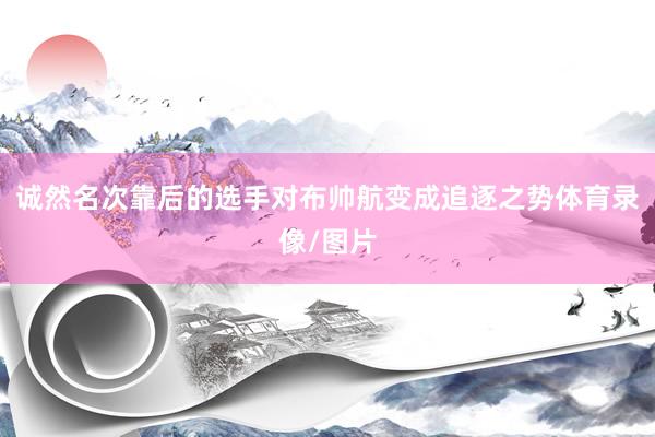 诚然名次靠后的选手对布帅航变成追逐之势体育录像/图片