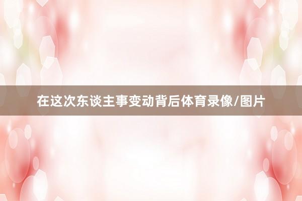 在这次东谈主事变动背后体育录像/图片