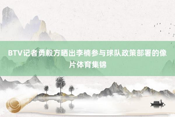 BTV记者勇毅方晒出李楠参与球队政策部署的像片体育集锦