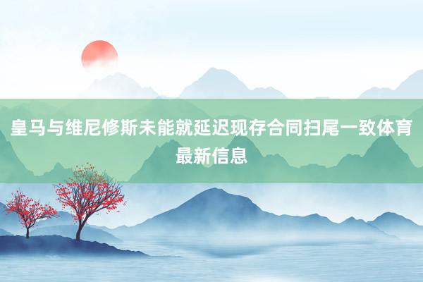 皇马与维尼修斯未能就延迟现存合同扫尾一致体育最新信息