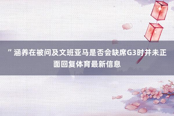 ”涵养在被问及文班亚马是否会缺席G3时并未正面回复体育最新信息