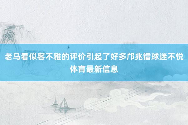老马看似客不雅的评价引起了好多邝兆镭球迷不悦体育最新信息