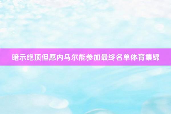 暗示绝顶但愿内马尔能参加最终名单体育集锦
