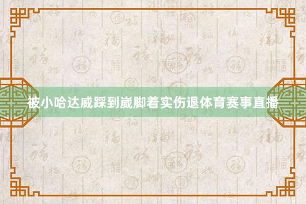 被小哈达威踩到崴脚着实伤退体育赛事直播