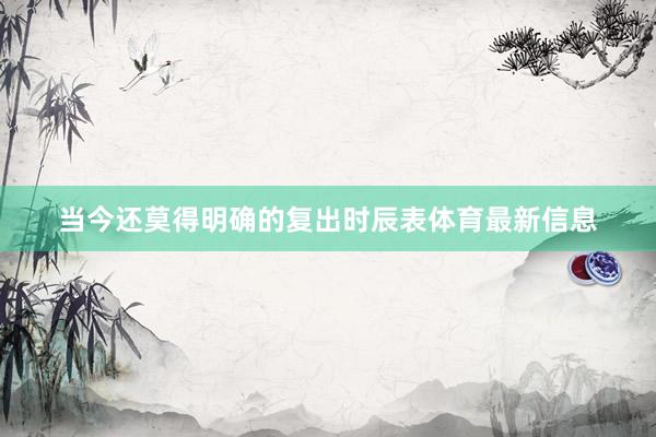 当今还莫得明确的复出时辰表体育最新信息
